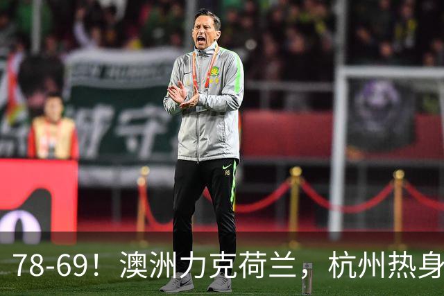 78-69！澳洲力克荷兰，杭州热身赛横向对比，中国男篮真实实力彻底看清